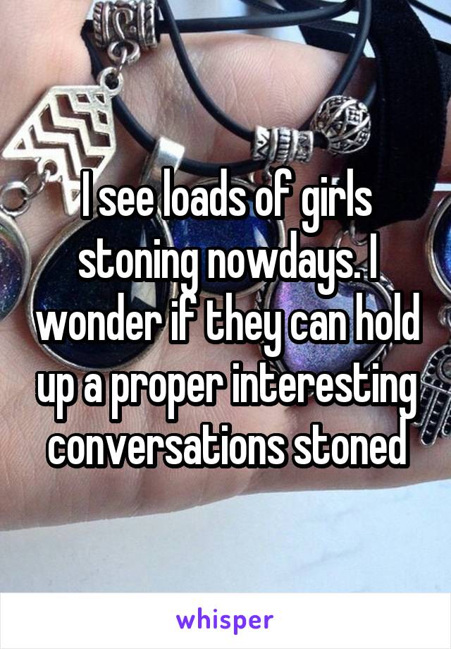 I see loads of girls stoning nowdays. I wonder if they can hold up a proper interesting conversations stoned