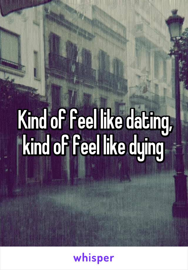 Kind of feel like dating, kind of feel like dying 