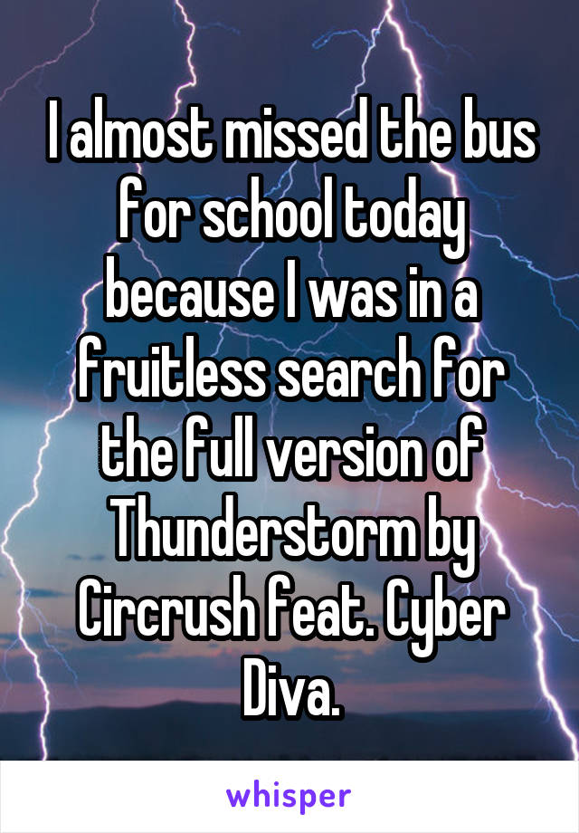 I almost missed the bus for school today because I was in a fruitless search for the full version of Thunderstorm by Circrush feat. Cyber Diva.