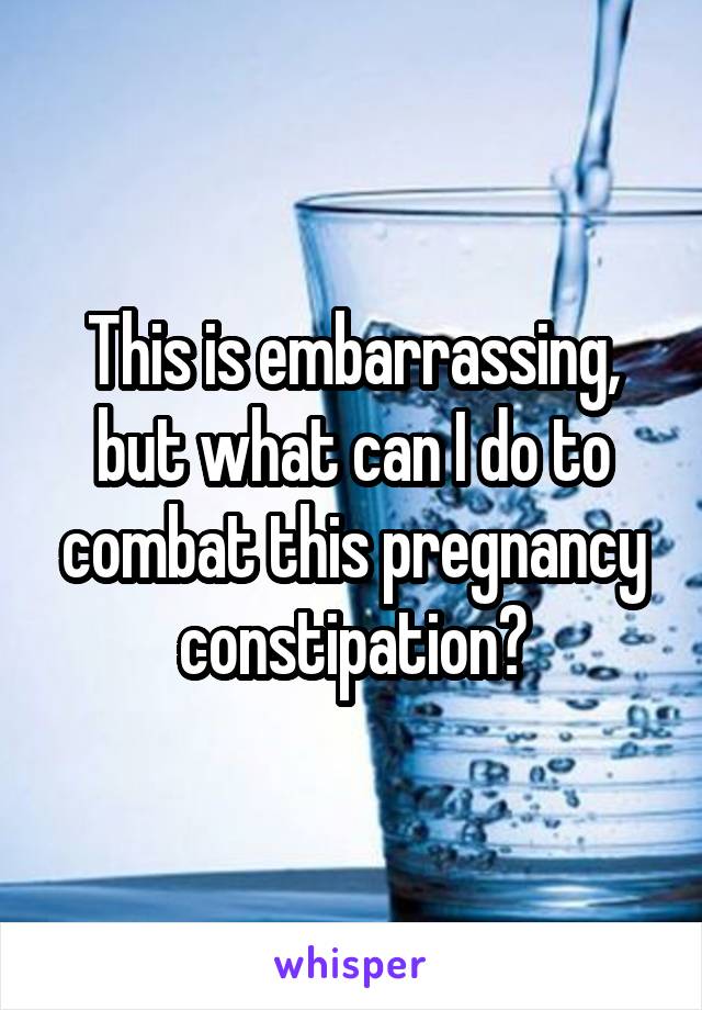 This is embarrassing, but what can I do to combat this pregnancy constipation?