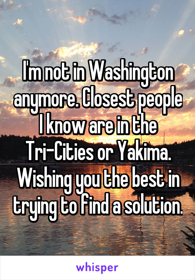 I'm not in Washington anymore. Closest people I know are in the Tri-Cities or Yakima. Wishing you the best in trying to find a solution.