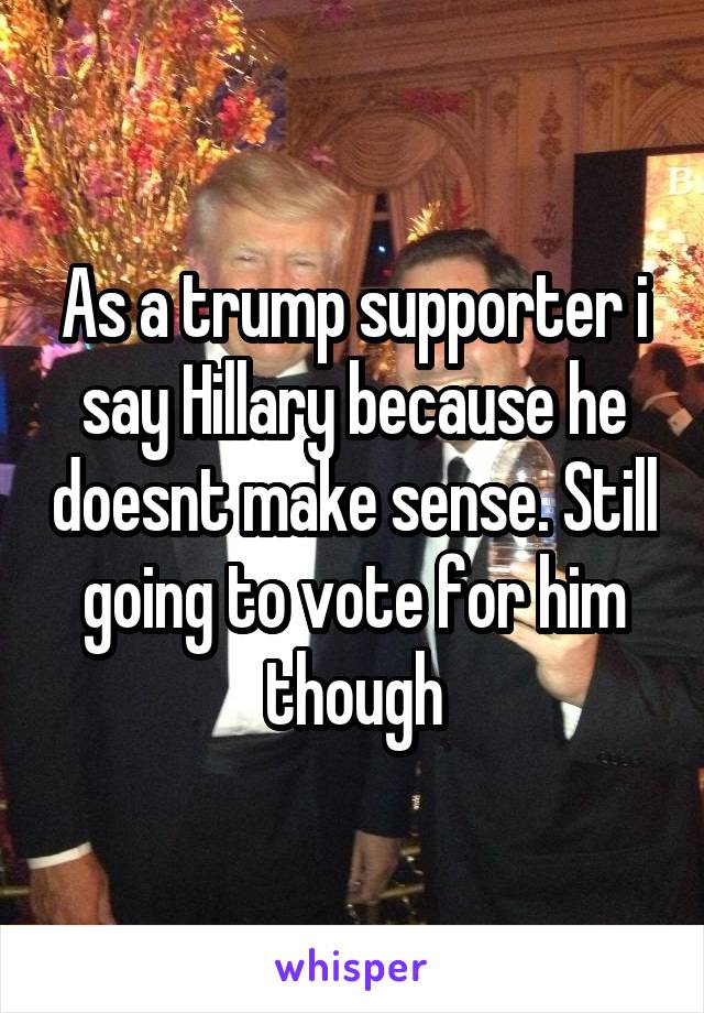 As a trump supporter i say Hillary because he doesnt make sense. Still going to vote for him though