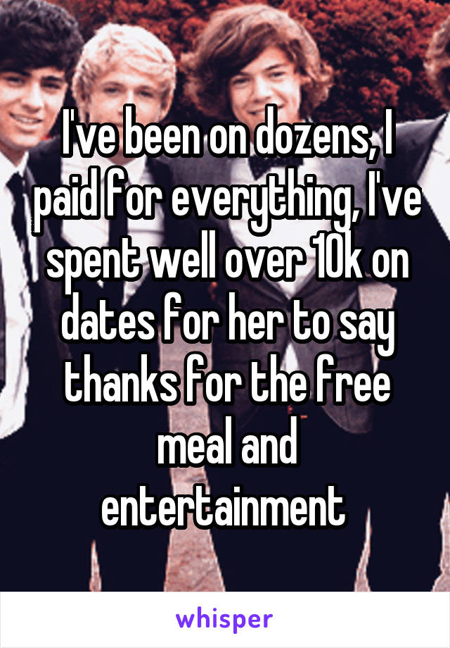 I've been on dozens, I paid for everything, I've spent well over 10k on dates for her to say thanks for the free meal and entertainment 