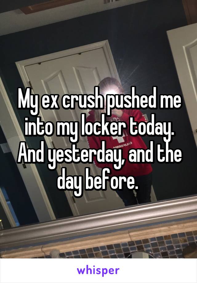 My ex crush pushed me into my locker today. And yesterday, and the day before. 