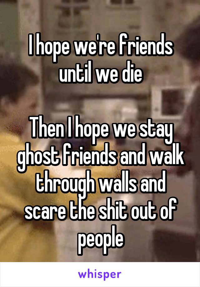 I hope we're friends until we die

Then I hope we stay ghost friends and walk through walls and scare the shit out of people