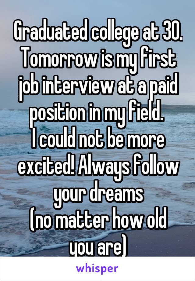 Graduated college at 30. Tomorrow is my first job interview at a paid position in my field. 
I could not be more excited! Always follow your dreams
(no matter how old you are)