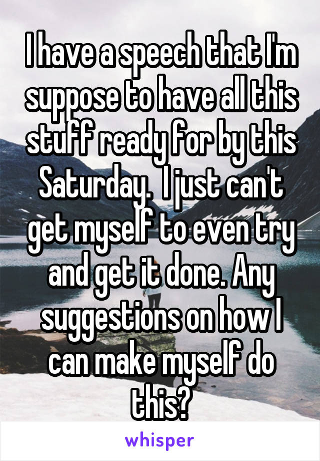 I have a speech that I'm suppose to have all this stuff ready for by this Saturday.  I just can't get myself to even try and get it done. Any suggestions on how I can make myself do this?