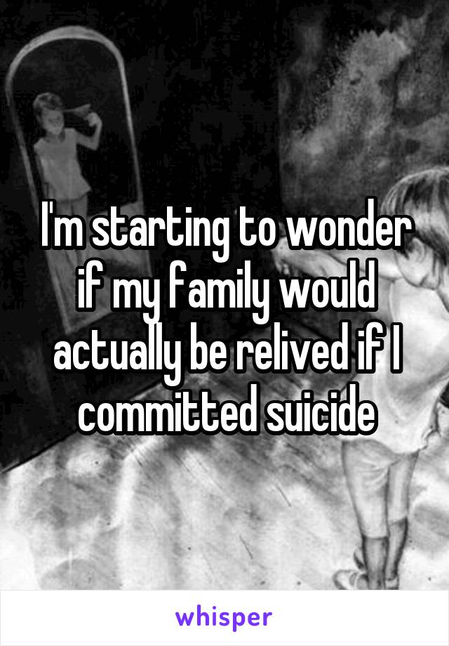 I'm starting to wonder if my family would actually be relived if I committed suicide