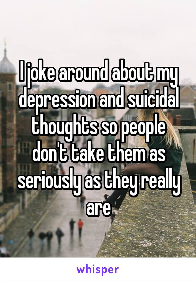 I joke around about my depression and suicidal thoughts so people don't take them as seriously as they really are