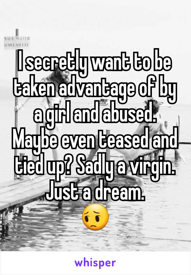 I secretly want to be taken advantage of by a girl and abused. Maybe even teased and tied up? Sadly a virgin.
Just a dream.
😔