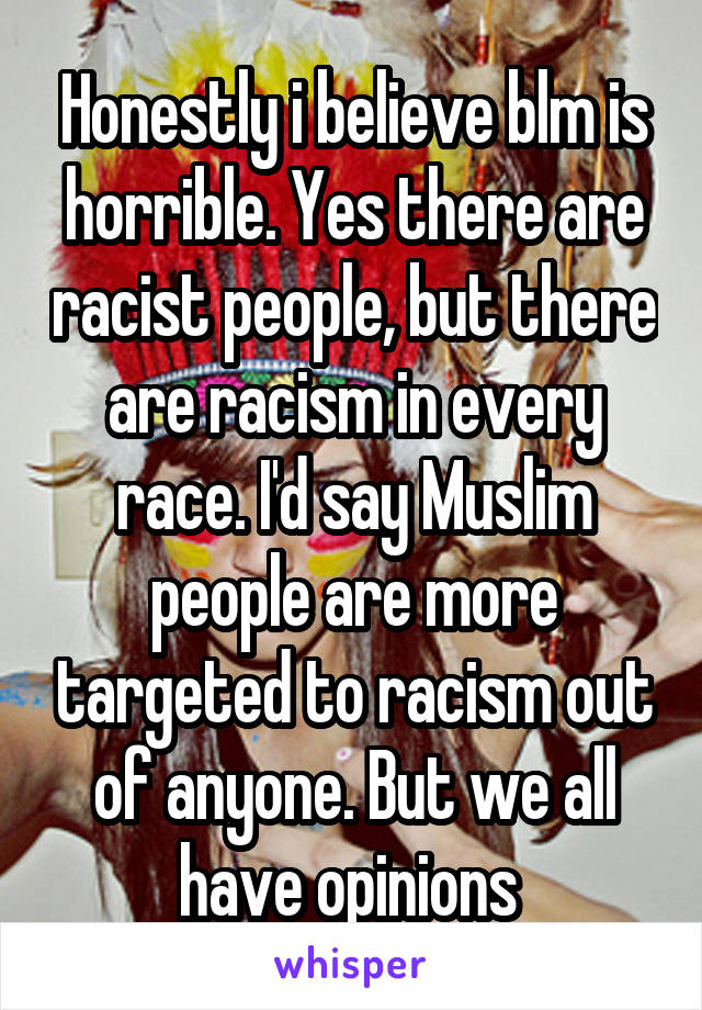 Honestly i believe blm is horrible. Yes there are racist people, but there are racism in every race. I'd say Muslim people are more targeted to racism out of anyone. But we all have opinions 