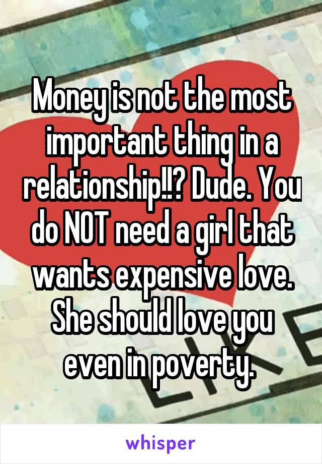 Money is not the most important thing in a relationship!!? Dude. You do NOT need a girl that wants expensive love. She should love you even in poverty. 