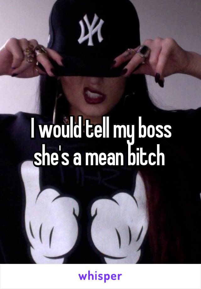 I would tell my boss she's a mean bitch 