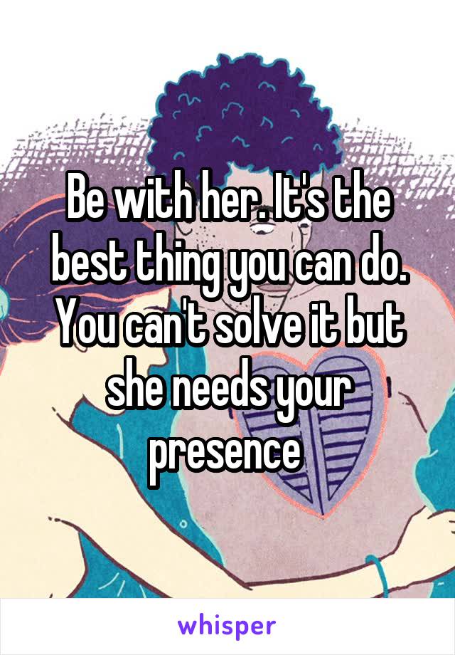 Be with her. It's the best thing you can do. You can't solve it but she needs your presence 