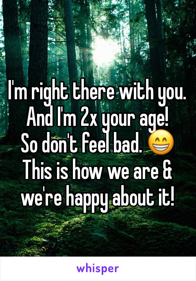 I'm right there with you. And I'm 2x your age! 
So don't feel bad. 😁
This is how we are & we're happy about it!