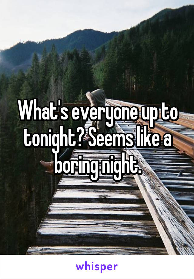 What's everyone up to tonight? Seems like a boring night.