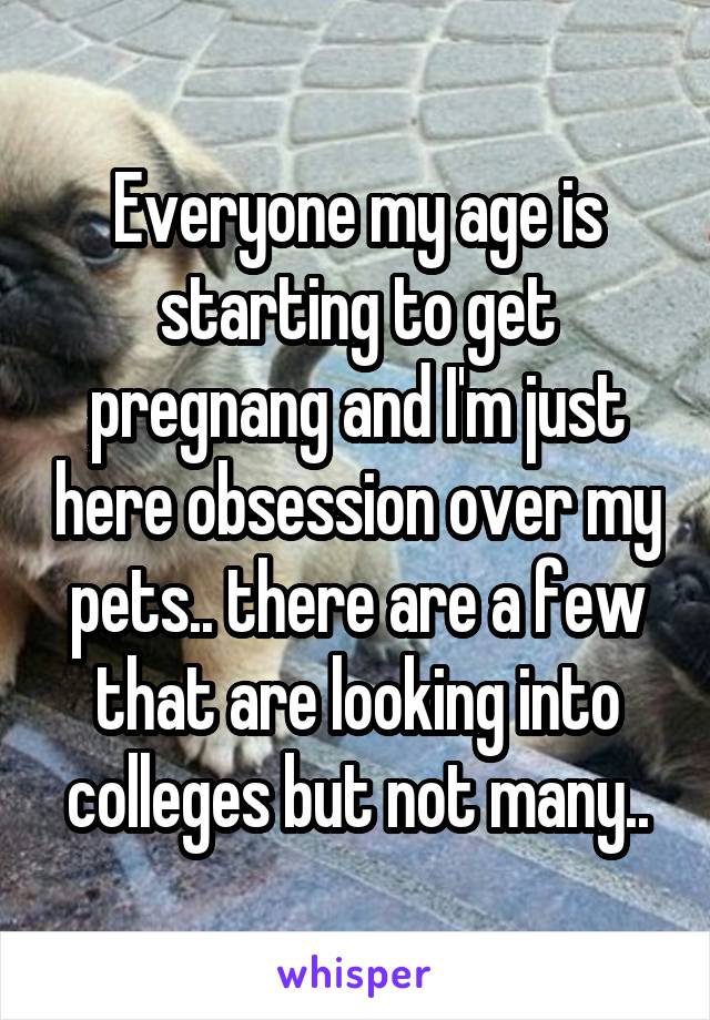 Everyone my age is starting to get pregnang and I'm just here obsession over my pets.. there are a few that are looking into colleges but not many..