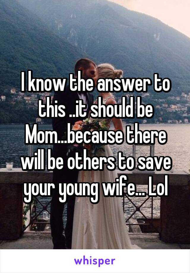 I know the answer to this ..it should be Mom...because there will be others to save your young wife... Lol