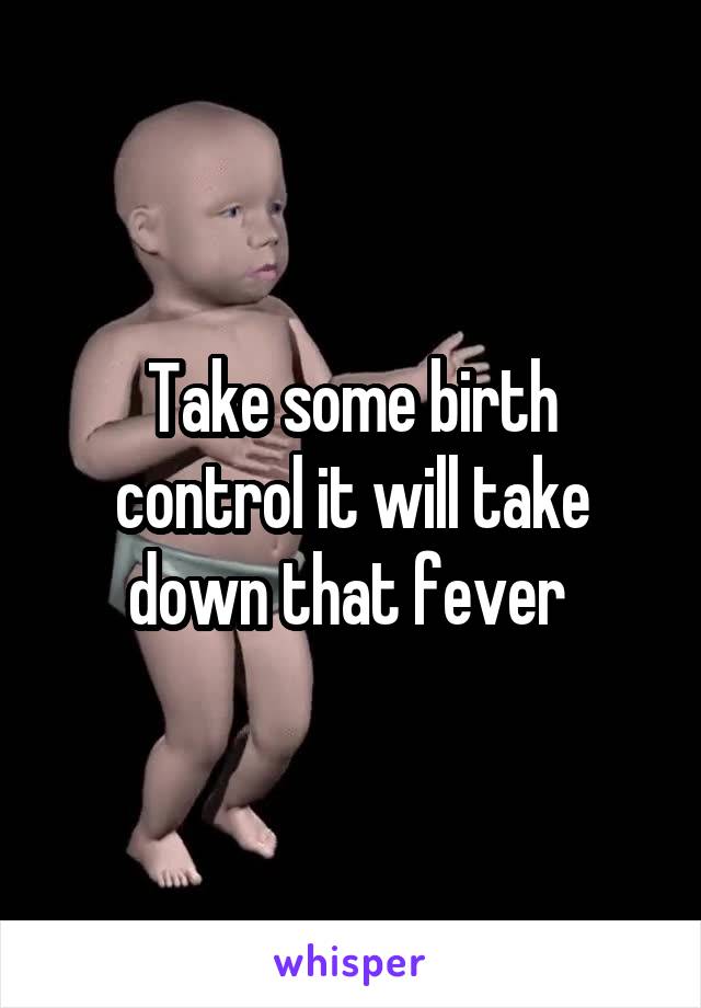 Take some birth control it will take down that fever 