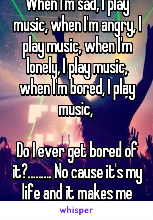 When I'm sad, I play music, when I'm angry, I play music, when I'm lonely, I play music, when I'm bored, I play music, 

Do I ever get bored of it?......... No cause it's my life and it makes me happy