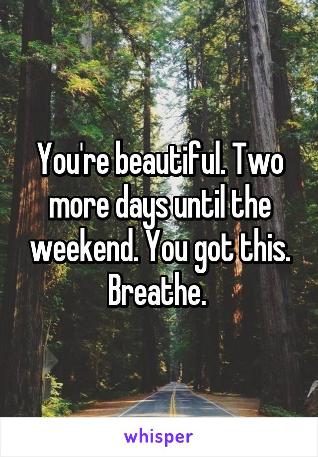 You're beautiful. Two more days until the weekend. You got this. Breathe. 