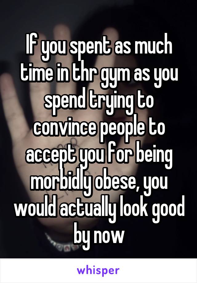 If you spent as much time in thr gym as you spend trying to convince people to accept you for being morbidly obese, you would actually look good by now