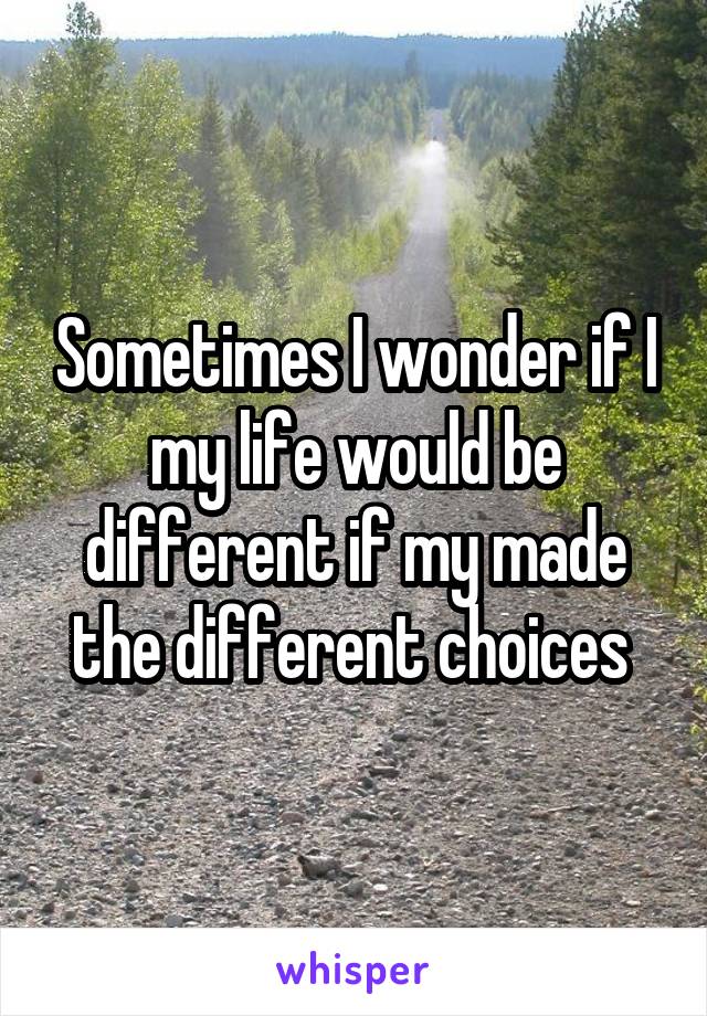 Sometimes I wonder if I my life would be different if my made the different choices 