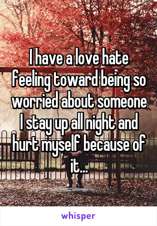 I have a love hate feeling toward being so worried about someone I stay up all night and hurt myself because of it...