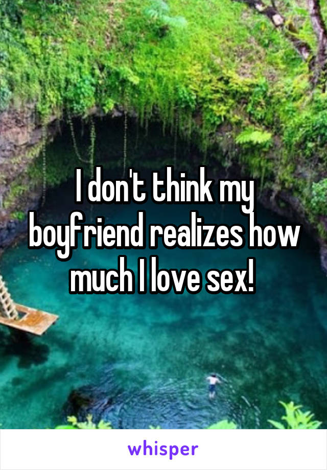 I don't think my boyfriend realizes how much I love sex! 