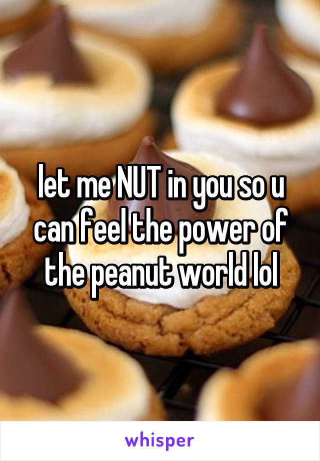 let me NUT in you so u can feel the power of the peanut world lol