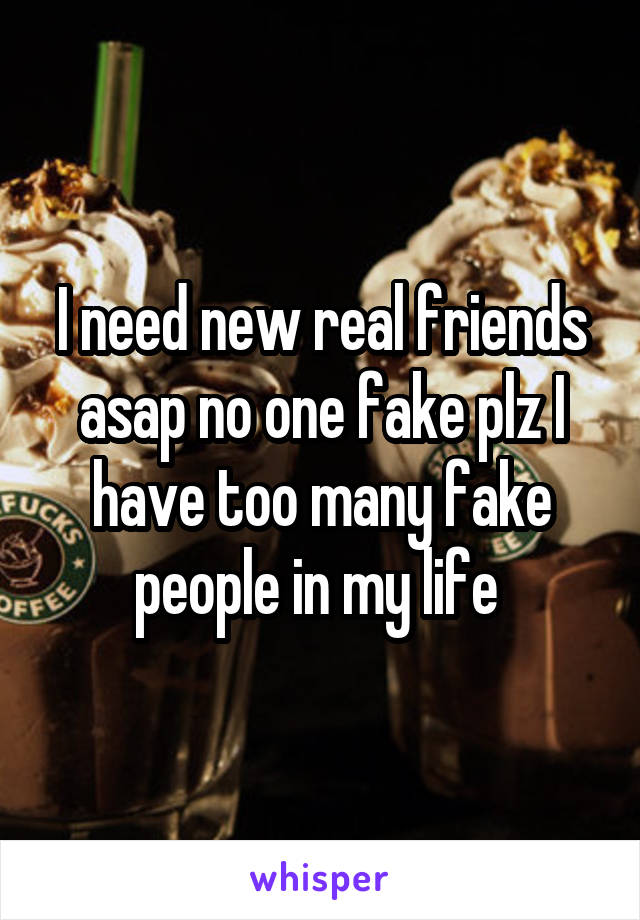 I need new real friends asap no one fake plz I have too many fake people in my life 