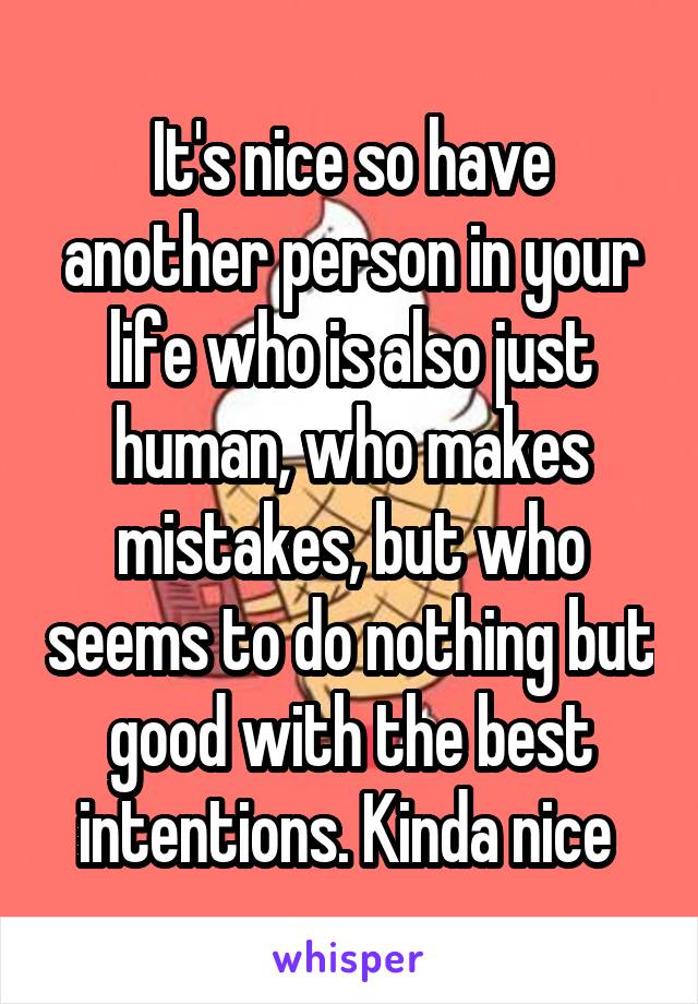 It's nice so have another person in your life who is also just human, who makes mistakes, but who seems to do nothing but good with the best intentions. Kinda nice 