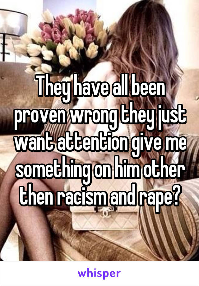 They have all been proven wrong they just want attention give me something on him other then racism and rape?