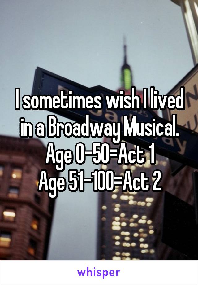 I sometimes wish I lived in a Broadway Musical. Age 0-50=Act 1
Age 51-100=Act 2