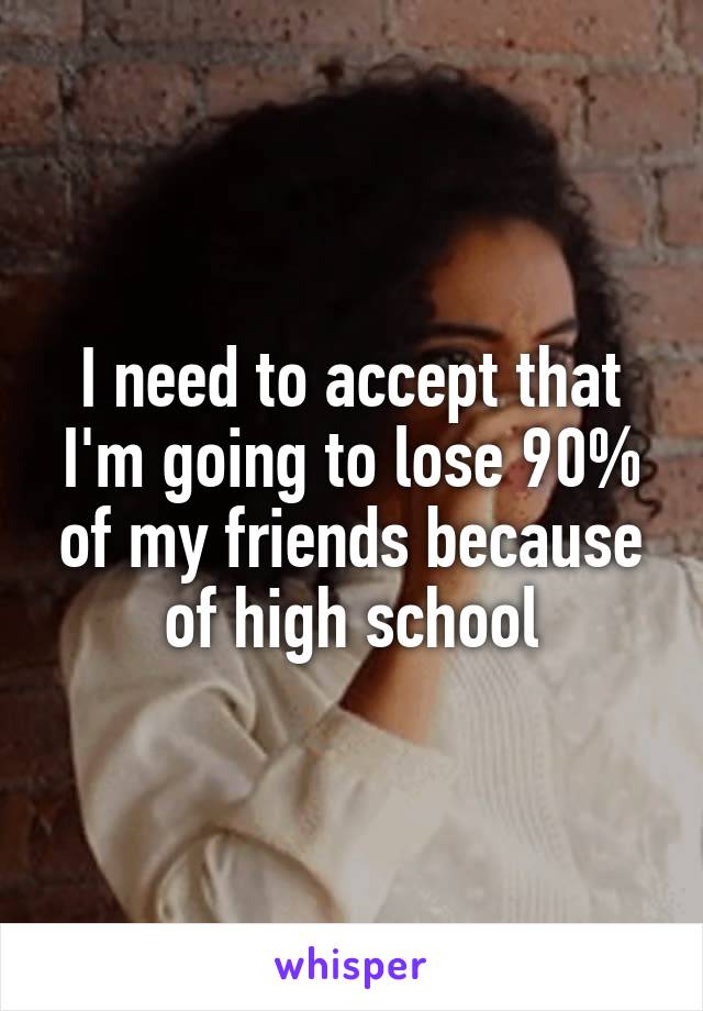 I need to accept that I'm going to lose 90% of my friends because of high school