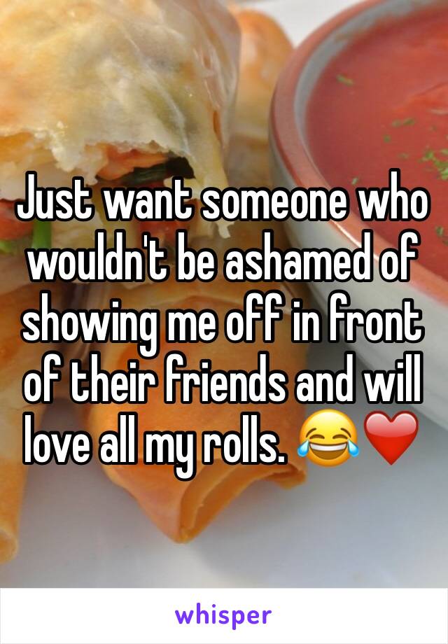 Just want someone who wouldn't be ashamed of showing me off in front of their friends and will love all my rolls. 😂❤️