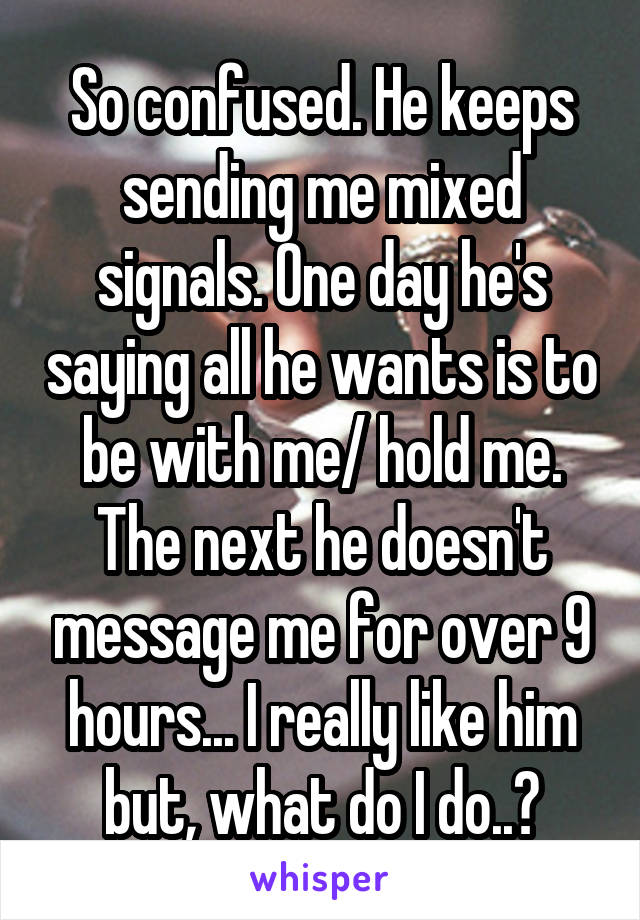 So confused. He keeps sending me mixed signals. One day he's saying all he wants is to be with me/ hold me. The next he doesn't message me for over 9 hours... I really like him but, what do I do..?