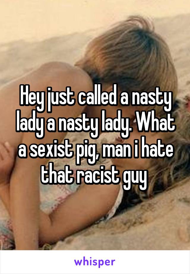 Hey just called a nasty lady a nasty lady. What a sexist pig, man i hate that racist guy 