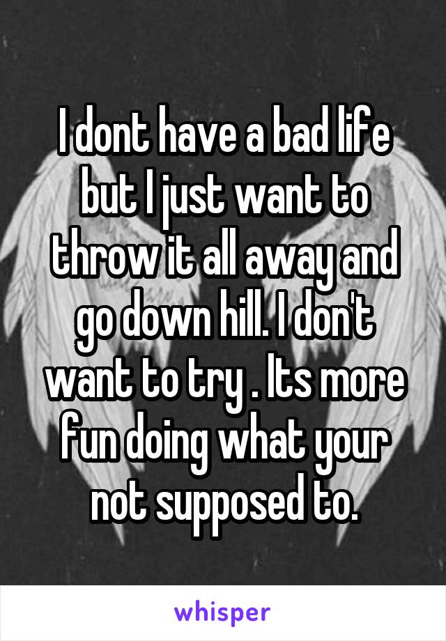 I dont have a bad life but I just want to throw it all away and go down hill. I don't want to try . Its more fun doing what your not supposed to.