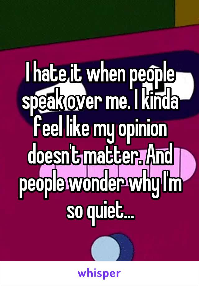 I hate it when people speak over me. I kinda feel like my opinion doesn't matter. And people wonder why I'm so quiet...