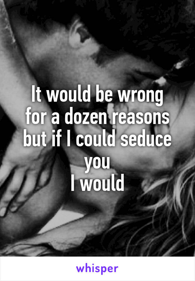 It would be wrong
for a dozen reasons
but if I could seduce you
I would