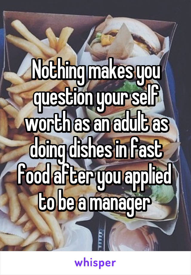 Nothing makes you question your self worth as an adult as doing dishes in fast food after you applied  to be a manager 