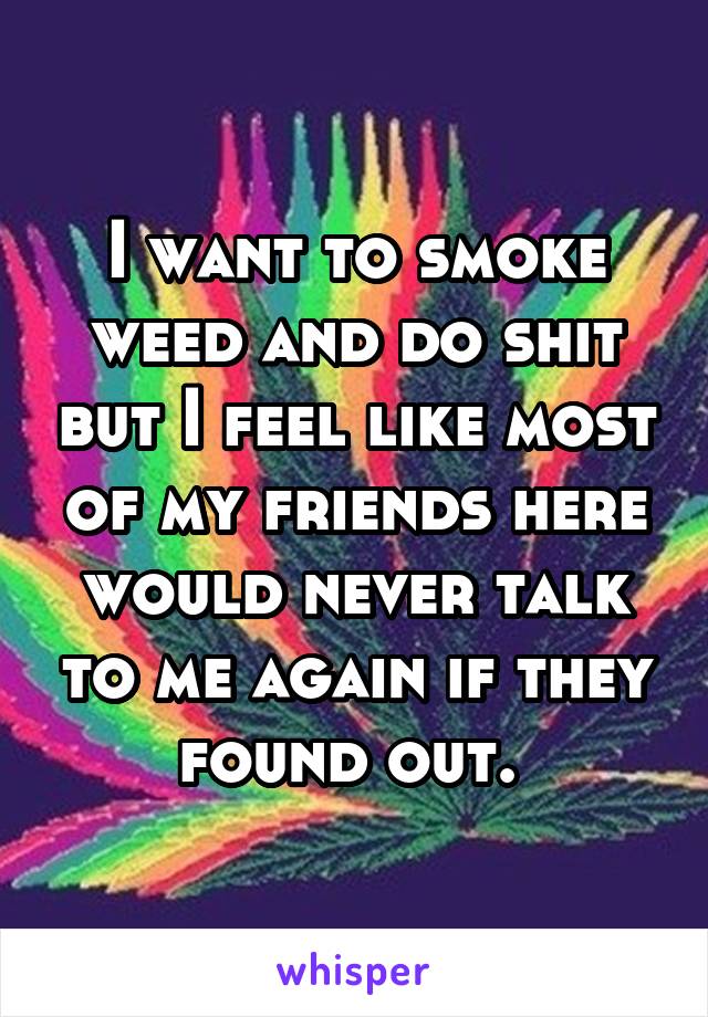 I want to smoke weed and do shit but I feel like most of my friends here would never talk to me again if they found out. 