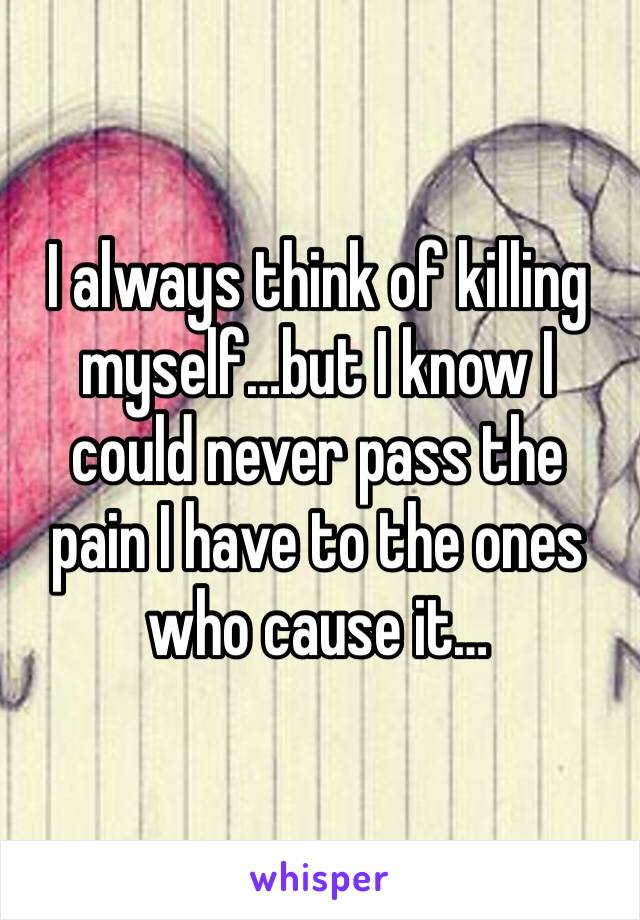 I always think of killing myself…but I know I could never pass the pain I have to the ones who cause it…