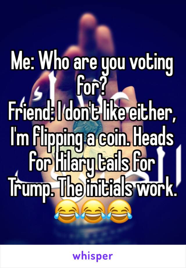 Me: Who are you voting for? 
Friend: I don't like either, I'm flipping a coin. Heads for Hilary tails for Trump. The initials work. 😂😂😂