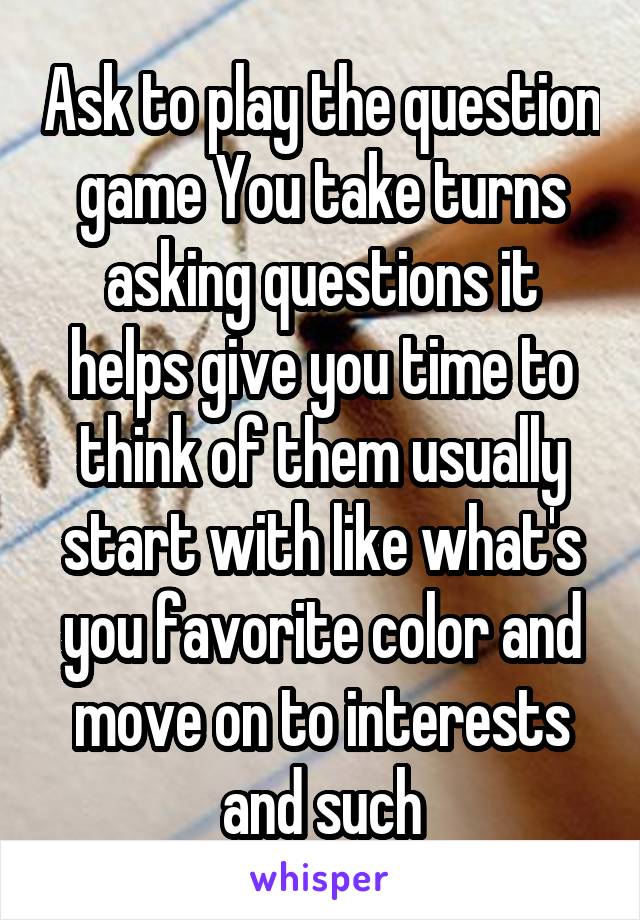 Ask to play the question game You take turns asking questions it helps give you time to think of them usually start with like what's you favorite color and move on to interests and such