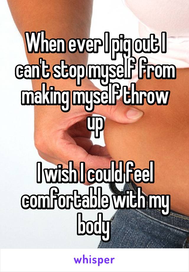 When ever I pig out I can't stop myself from making myself throw up

I wish I could feel comfortable with my body 