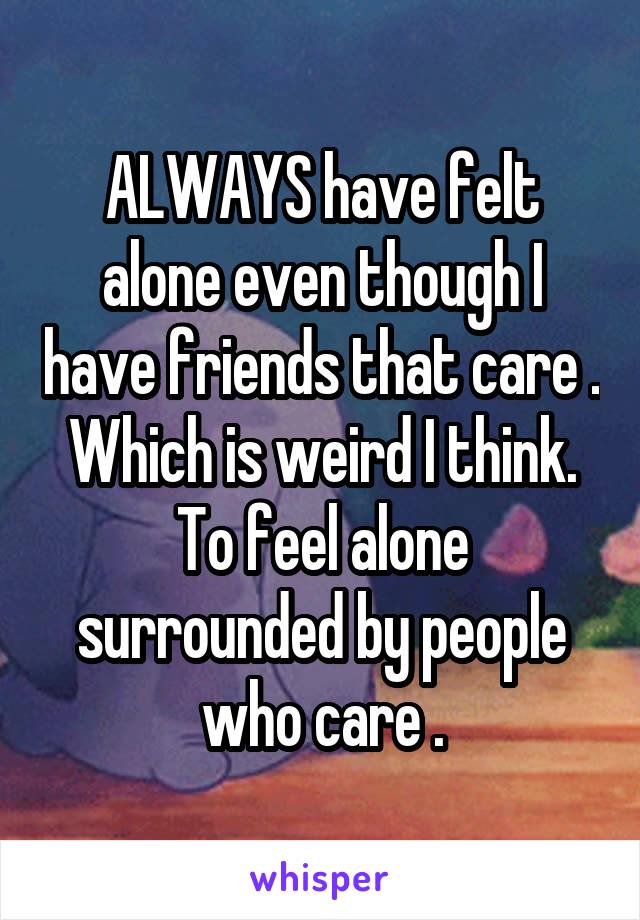 ALWAYS have felt alone even though I have friends that care . Which is weird I think. To feel alone surrounded by people who care .