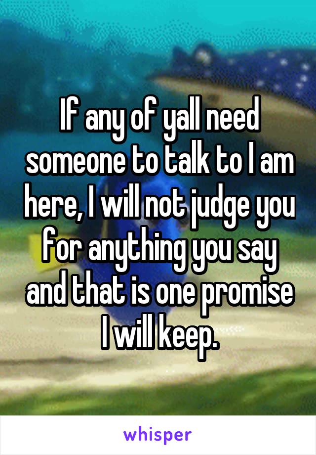 If any of yall need someone to talk to I am here, I will not judge you for anything you say and that is one promise I will keep.