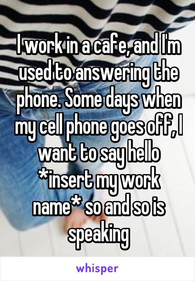 I work in a cafe, and I'm used to answering the phone. Some days when my cell phone goes off, I want to say hello *insert my work name* so and so is speaking